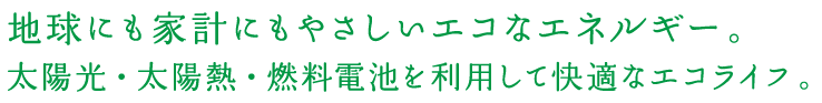 地球にも家計にもやさしいエコなエネルギー。 太陽光・太陽熱・燃料電池を利用して快適なエコライフ。