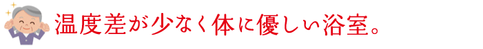 温度差が少なく体に優しい浴室。